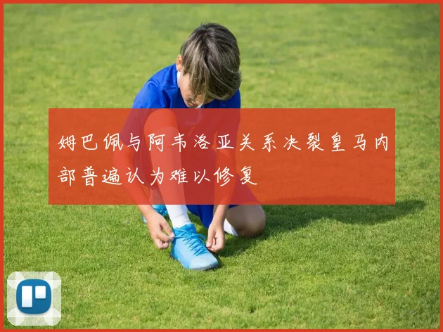 姆巴佩与阿韦洛亚关系决裂皇马内部普遍认为难以修复