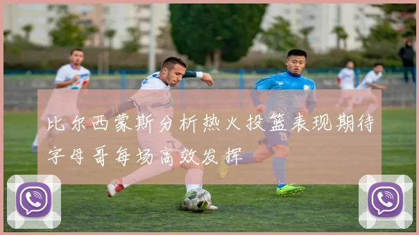 比尔西蒙斯分析热火投篮表现期待字母哥每场高效发挥