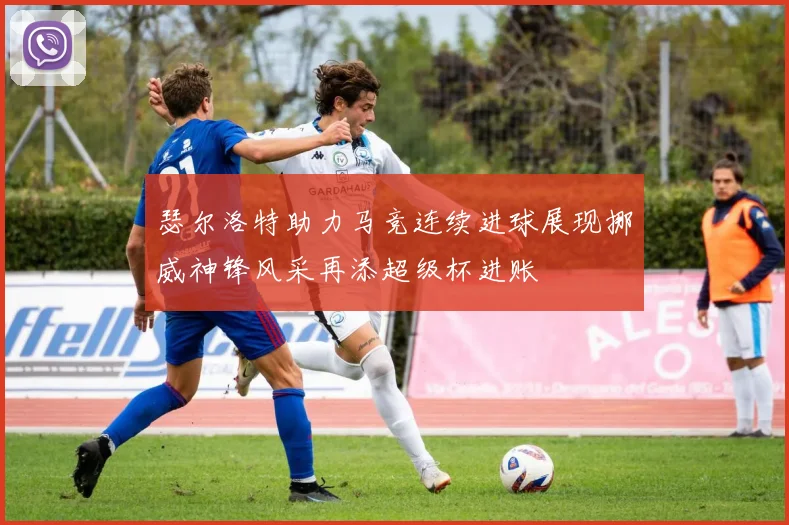 瑟尔洛特助力马竞连续进球展现挪威神锋风采再添超级杯进账