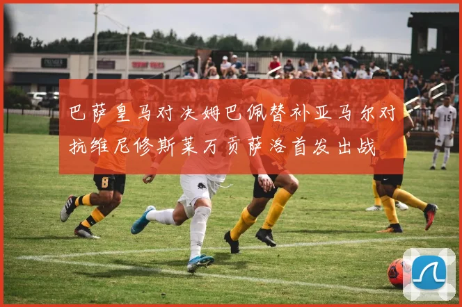 巴萨皇马对决姆巴佩替补亚马尔对抗维尼修斯莱万贡萨洛首发出战