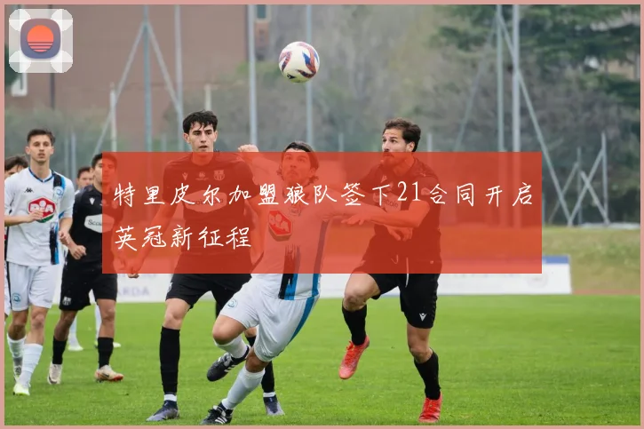 特里皮尔加盟狼队签下21合同开启英冠新征程