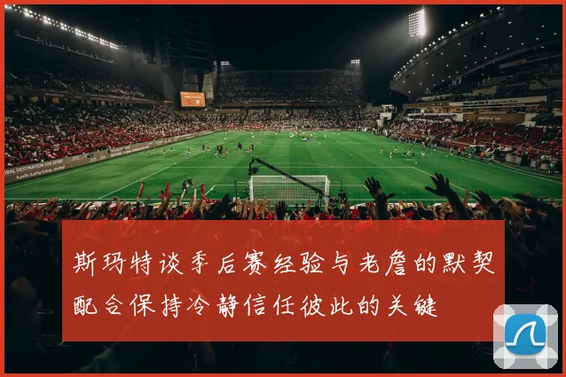 斯玛特谈季后赛经验与老詹的默契配合保持冷静信任彼此的关键