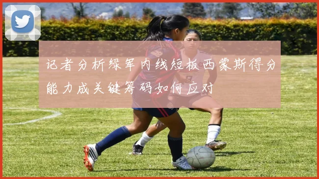 记者分析绿军内线短板西蒙斯得分能力成关键筹码如何应对