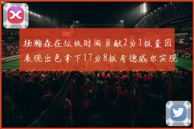 杨瀚森在垃圾时间贡献2分1板奎因表现出色拿下17分8板考德威尔实现双双14板转正