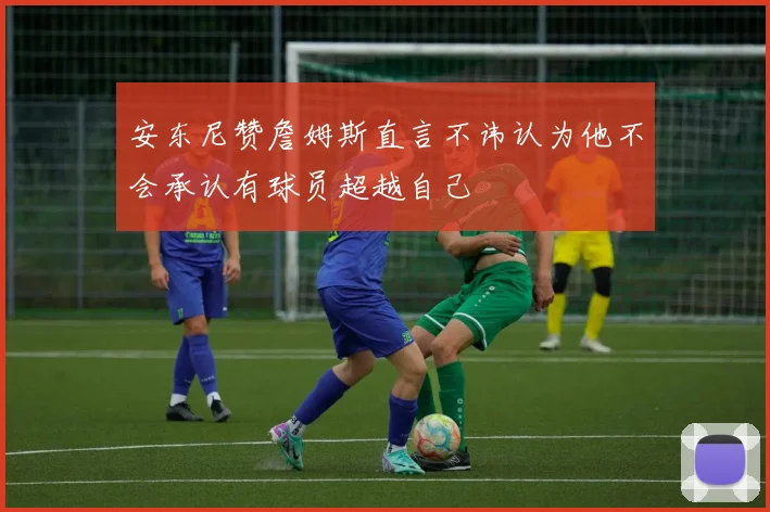 安东尼赞詹姆斯直言不讳认为他不会承认有球员超越自己