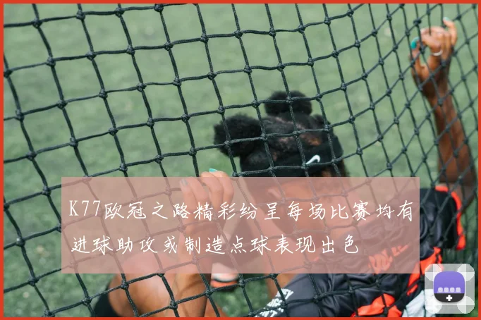 K77欧冠之路精彩纷呈每场比赛均有进球助攻或制造点球表现出色