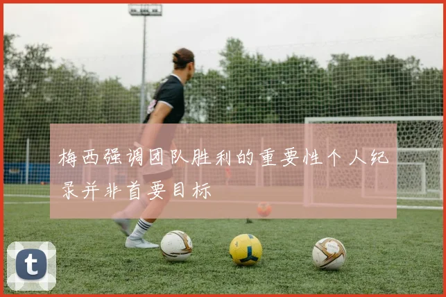 梅西强调团队胜利的重要性个人纪录并非首要目标