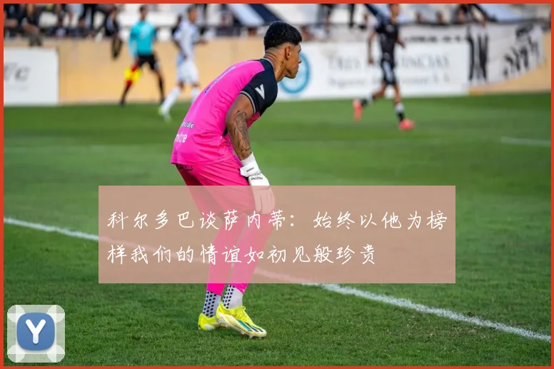 科尔多巴谈萨内蒂：始终以他为榜样我们的情谊如初见般珍贵