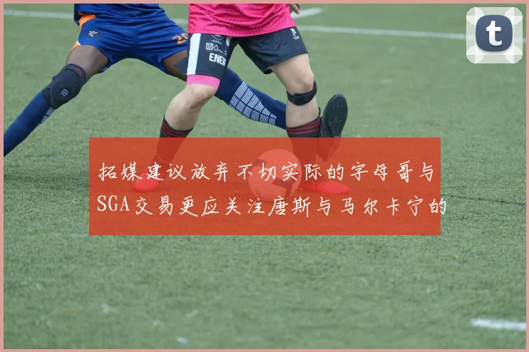 拓媒建议放弃不切实际的字母哥与SGA交易更应关注唐斯与马尔卡宁的潜力