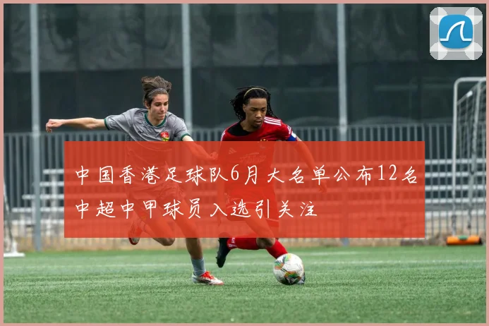 中国香港足球队6月大名单公布12名中超中甲球员入选引关注
