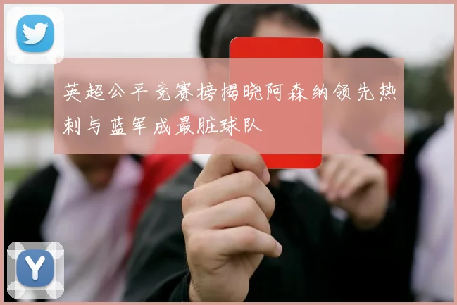 英超公平竞赛榜揭晓阿森纳领先热刺与蓝军成最脏球队